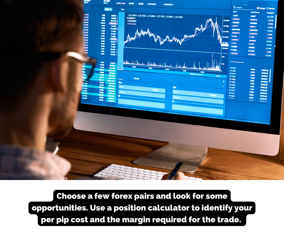 Choose a few forex pairs and look for some opportunities. Use a position calculator to identify your per pip cost and the margin required for the trade. 